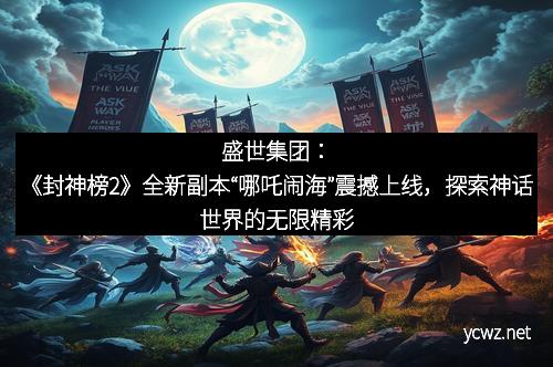 盛世集团：《封神榜2》全新副本“哪吒闹海”震撼上线，探索神话世界的无限精彩